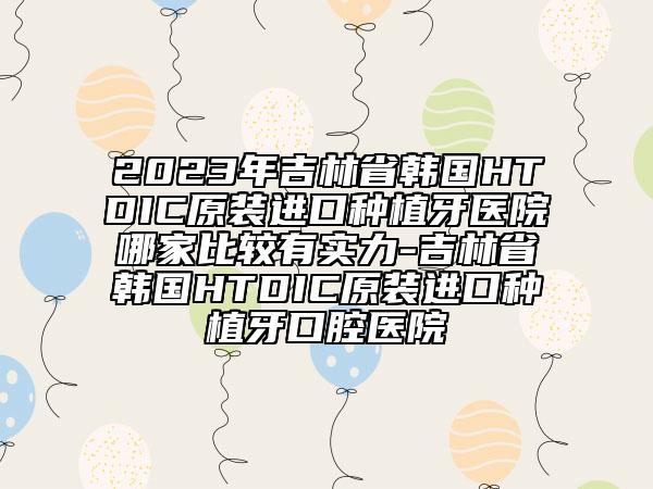 2023年吉林省韩国HTDIC原装进口种植牙医院哪家比较有实力-吉林省韩国HTDIC原装进口种植牙口腔医院