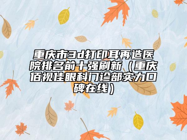 重庆市3d打印耳再造医院排名前十强刷新（重庆佰视佳眼科门诊部实力口碑在线）
