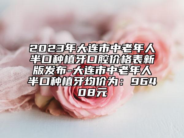 2023年大连市中老年人半口种植牙口腔价格表新版发布-大连市中老年人半口种植牙均价为：96408元