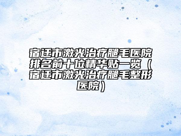 宿迁市激光治疗腿毛医院排名前十位精华贴一览（宿迁市激光治疗腿毛整形医院）