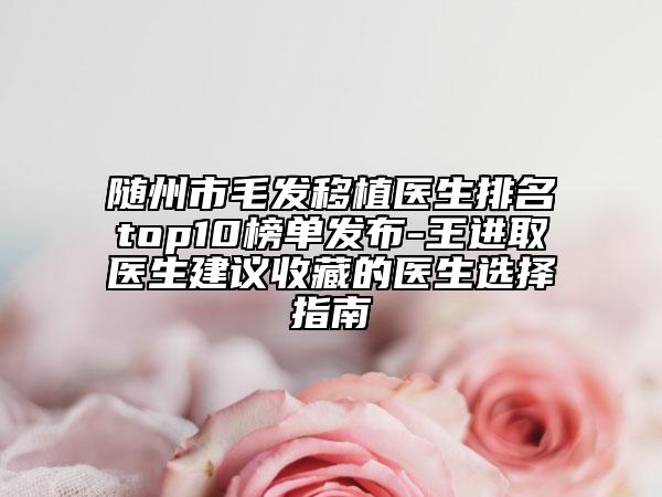 随州市毛发移植医生排名top10榜单发布-王进取医生建议收藏的医生选择指南