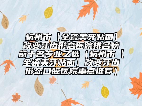 杭州市【全瓷美牙贴面】改变牙齿形态医院排名榜前十名专业之选（杭州市【全瓷美牙贴面】改变牙齿形态口腔医院重点推荐）