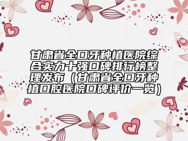 甘肃省全口牙种植医院综合实力十强口碑排行榜整理发布（甘肃省全口牙种植口腔医院口碑评价一览）