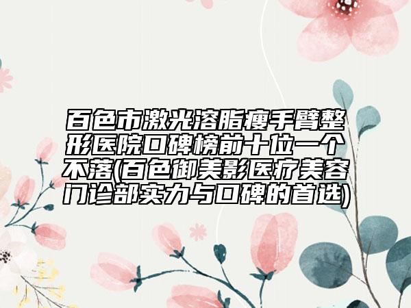 百色市激光溶脂瘦手臂整形医院口碑榜前十位一个不落(百色御美影医疗美容门诊部实力与口碑的首选)