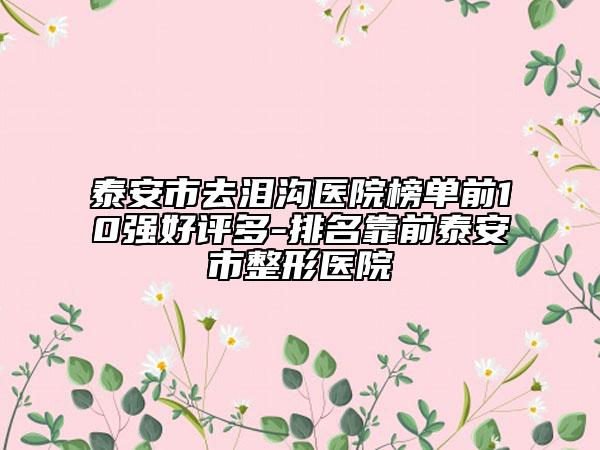 泰安市去泪沟医院榜单前10强好评多-排名靠前泰安市整形医院