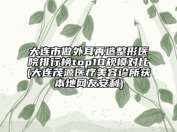大连市做外耳再造整形医院排行榜top10规模对比(大连茂源医疗美容诊所获本地网友安利)