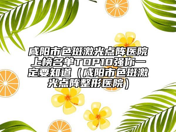 咸阳市色斑激光点阵医院上榜名单TOP10强你一定要知道（咸阳市色斑激光点阵整形医院）