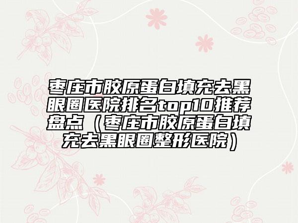 枣庄市胶原蛋白填充去黑眼圈医院排名top10推荐盘点（枣庄市胶原蛋白填充去黑眼圈整形医院）