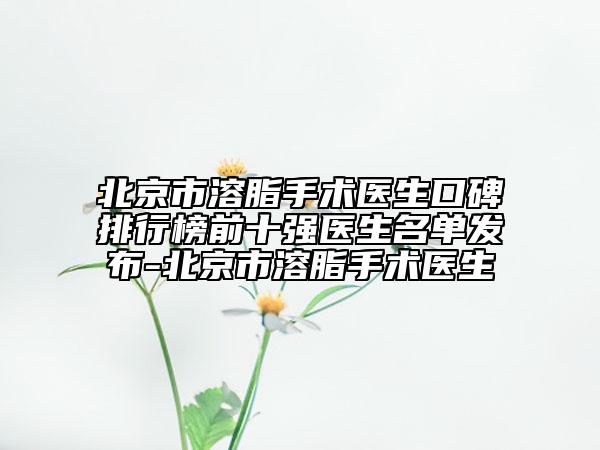 北京市溶脂手术医生口碑排行榜前十强医生名单发布-北京市溶脂手术医生