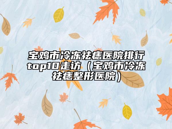 宝鸡市冷冻祛痣医院排行top10走访（宝鸡市冷冻祛痣整形医院）