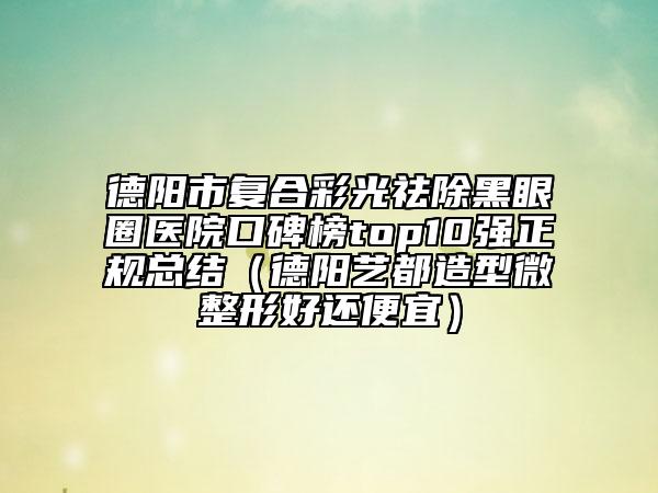 德阳市复合彩光祛除黑眼圈医院口碑榜top10强正规总结（德阳艺都造型微整形好还便宜）