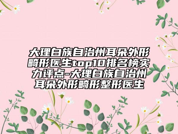 大理白族自治州耳朵外形畸形医生top10排名榜实力评点-大理白族自治州耳朵外形畸形整形医生
