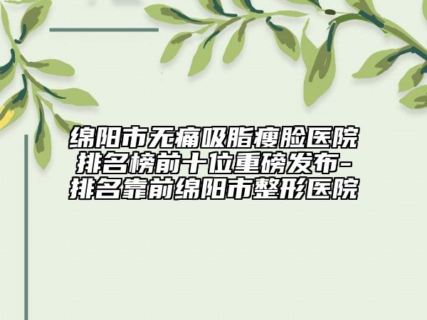 绵阳市无痛吸脂瘦脸医院排名榜前十位重磅发布-排名靠前绵阳市整形医院