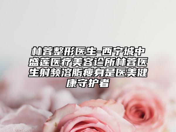 林蓉整形医生-西宁城中盛莲医疗美容诊所林蓉医生射频溶脂瘦身是医美健康守护者