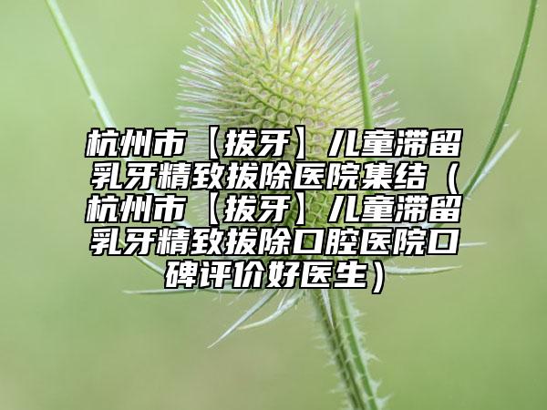 杭州市【拔牙】儿童滞留乳牙精致拔除医院集结（杭州市【拔牙】儿童滞留乳牙精致拔除口腔医院口碑评价好医生）