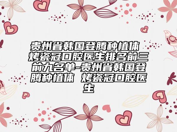 贵州省韩国登腾种植体 烤瓷冠口腔医生排名前三前九名单-贵州省韩国登腾种植体 烤瓷冠口腔医生
