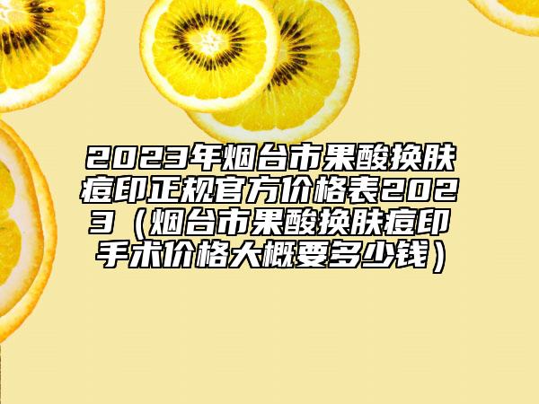 2023年烟台市果酸换肤痘印正规官方价格表2023（烟台市果酸换肤痘印手术价格大概要多少钱）
