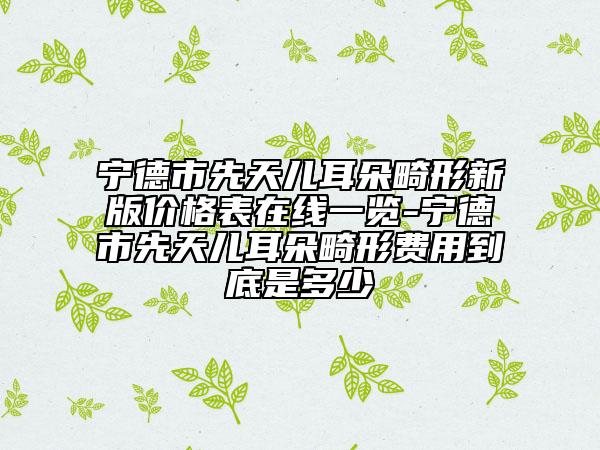 宁德市先天儿耳朵畸形新版价格表在线一览-宁德市先天儿耳朵畸形费用到底是多少