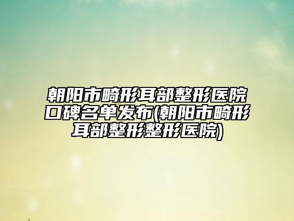 朝阳市畸形耳部整形医院口碑名单发布(朝阳市畸形耳部整形整形医院)