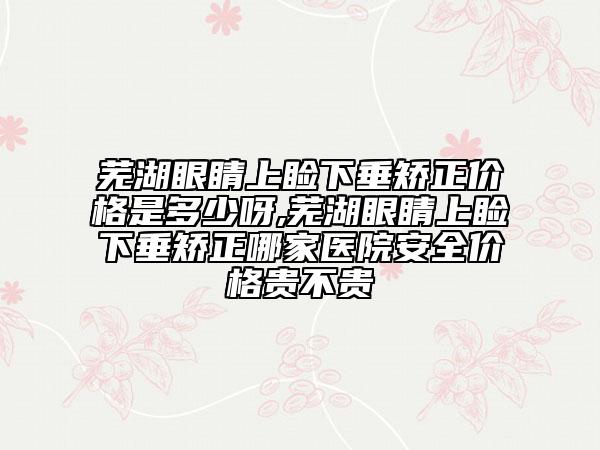 芜湖眼睛上睑下垂矫正价格是多少呀,芜湖眼睛上睑下垂矫正哪家医院安全价格贵不贵