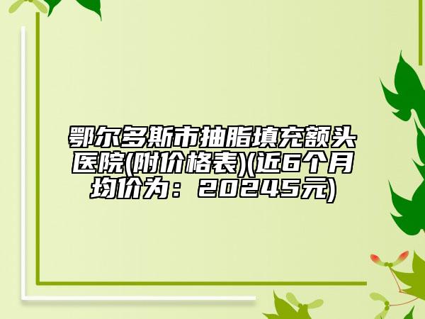 鄂尔多斯市抽脂填充额头医院(附价格表)(近6个月均价为：20245元)