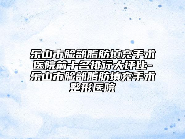 乐山市脸部脂肪填充手术医院前十名排行大评比-乐山市脸部脂肪填充手术整形医院