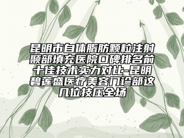 昆明市自体脂肪颗粒注射颞部填充医院口碑排名前十佳技术实力对比-昆明碧莲盛医疗美容门诊部这几位技压全场