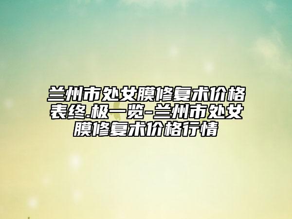 兰州市处女膜修复术价格表终.极一览-兰州市处女膜修复术价格行情