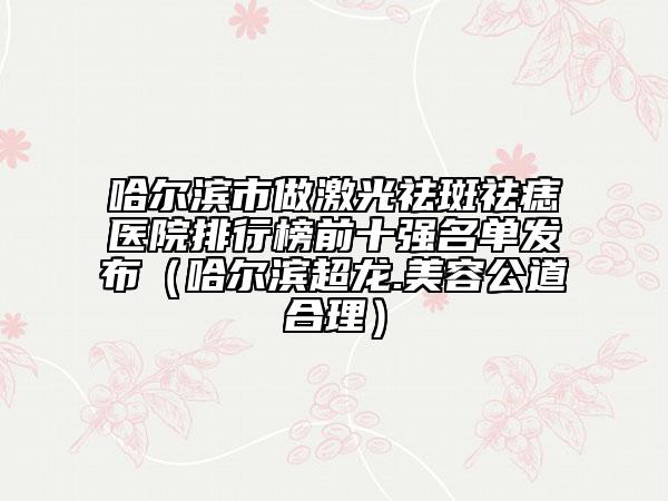 哈尔滨市做激光祛斑祛痣医院排行榜前十强名单发布（哈尔滨超龙.美容公道合理）