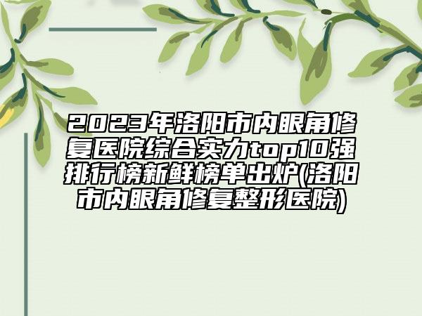 2023年洛阳市内眼角修复医院综合实力top10强排行榜新鲜榜单出炉(洛阳市内眼角修复整形医院)