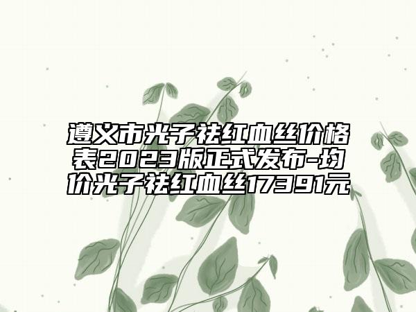遵义市光子祛红血丝价格表2023版正式发布-均价光子祛红血丝17391元