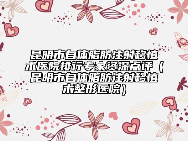 昆明市自体脂肪注射移植术医院排行专家资深点评（昆明市自体脂肪注射移植术整形医院）