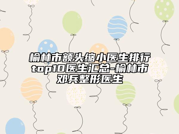 榆林市额头缩小医生排行top10医生汇总-榆林市邓兵整形医生
