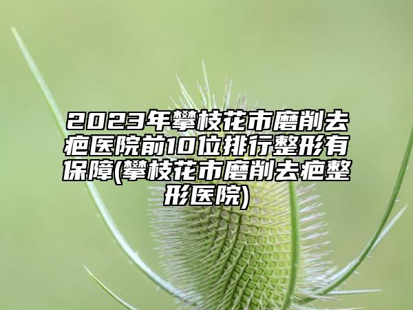 2023年攀枝花市磨削去疤医院前10位排行整形有保障(攀枝花市磨削去疤整形医院)