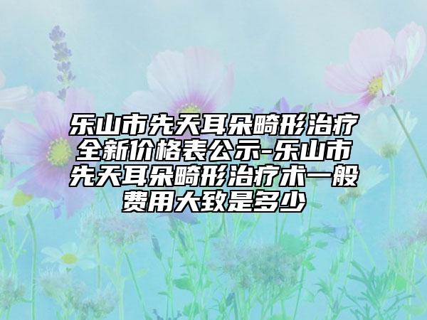 乐山市先天耳朵畸形治疗全新价格表公示-乐山市先天耳朵畸形治疗术一般费用大致是多少