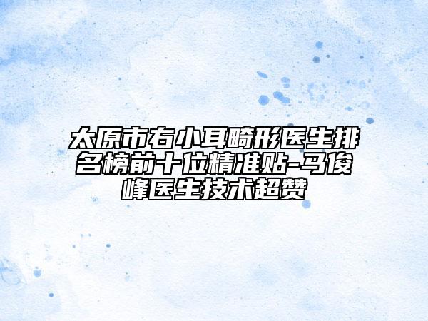 太原市右小耳畸形医生排名榜前十位精准贴-马俊峰医生技术超赞