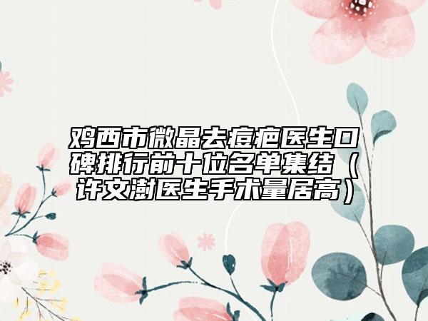 鸡西市微晶去痘疤医生口碑排行前十位名单集结（许文澍医生手术量居高）