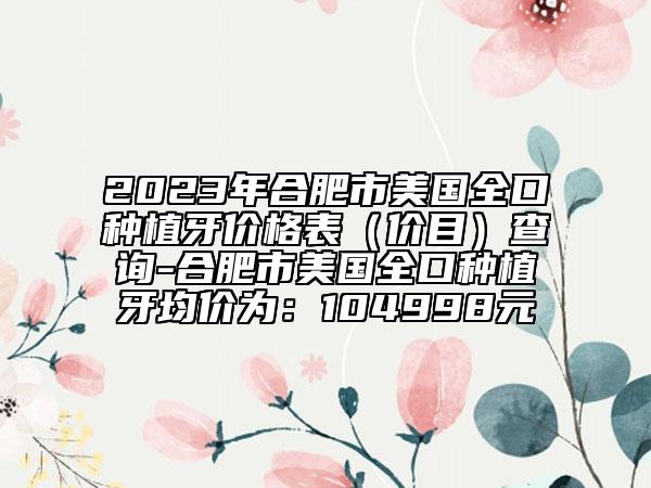 2023年合肥市美国全口种植牙价格表（价目）查询-合肥市美国全口种植牙均价为：104998元