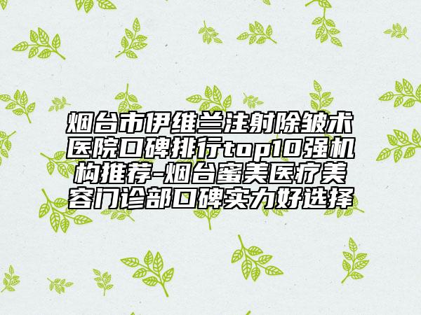 烟台市伊维兰注射除皱术医院口碑排行top10强机构推荐-烟台蜜美医疗美容门诊部口碑实力好选择