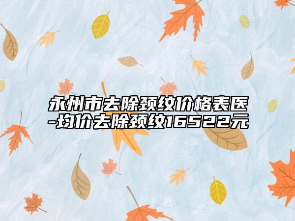 永州市去除颈纹价格表医-均价去除颈纹16522元