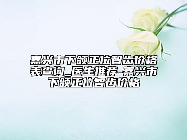 嘉兴市下颌正位智齿价格表查询_医生推荐-嘉兴市下颌正位智齿价格