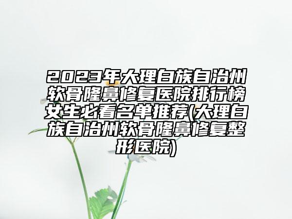 2023年大理白族自治州软骨隆鼻修复医院排行榜女生必看名单推荐(大理白族自治州软骨隆鼻修复整形医院)