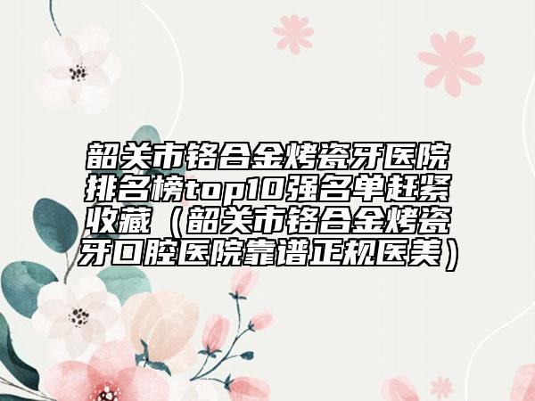 韶关市铬合金烤瓷牙医院排名榜top10强名单赶紧收藏（韶关市铬合金烤瓷牙口腔医院靠谱正规医美）