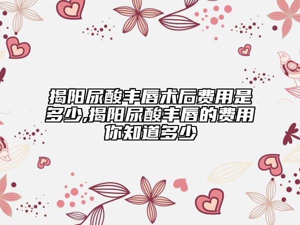 揭阳尿酸丰唇术后费用是多少,揭阳尿酸丰唇的费用你知道多少