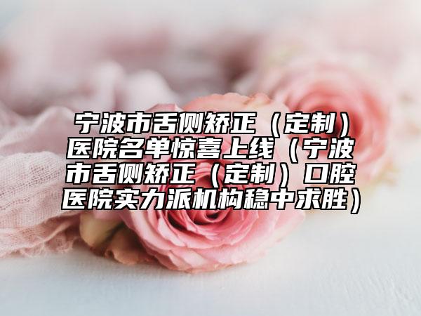 宁波市舌侧矫正（定制）医院名单惊喜上线（宁波市舌侧矫正（定制）口腔医院实力派机构稳中求胜）