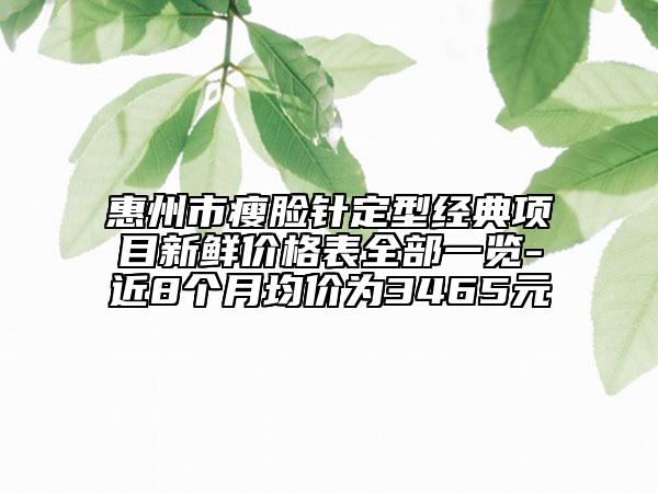 惠州市瘦脸针定型经典项目新鲜价格表全部一览-近8个月均价为3465元