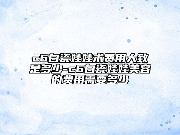 c6白瓷娃娃术费用大致是多少-c6白瓷娃娃美容的费用需要多少
