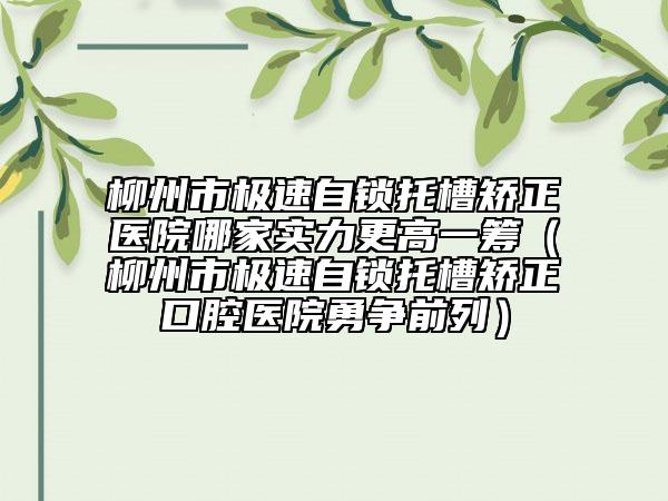 柳州市极速自锁托槽矫正医院哪家实力更高一筹（柳州市极速自锁托槽矫正口腔医院勇争前列）
