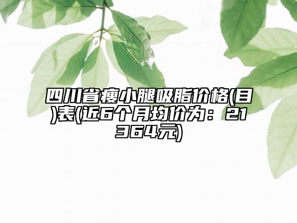 四川省瘦小腿吸脂价格(目)表(近6个月均价为：21364元)
