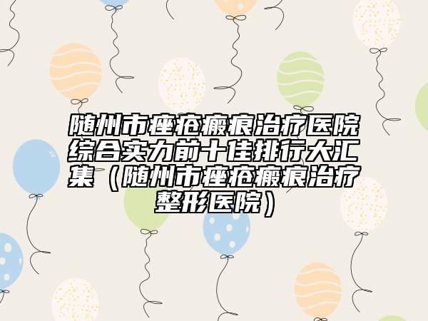 随州市痤疮瘢痕治疗医院综合实力前十佳排行大汇集（随州市痤疮瘢痕治疗整形医院）